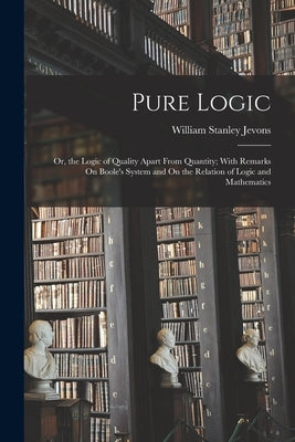 Pure Logic: Or, the Logic of Quality Apart From Quantity; With Remarks On Boole's System and On the Relation of Logic and Mathemat by Jevons, William Stanley