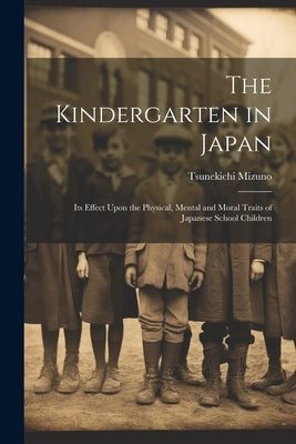 The Kindergarten in Japan; its Effect Upon the Physical, Mental and Moral Traits of Japanese School Children by Mizuno, Tsunekichi