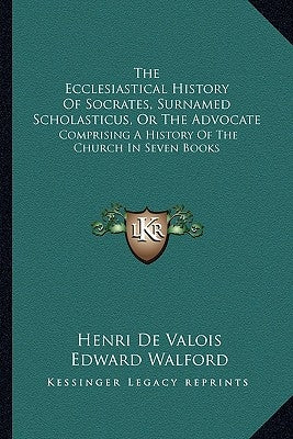 The Ecclesiastical History Of Socrates, Surnamed Scholasticus, Or The Advocate: Comprising A History Of The Church In Seven Books by Valois, Henri De