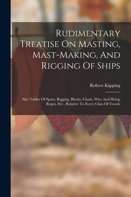 Rudimentary Treatise On Masting, Mast-making, And Rigging Of Ships: Also Tables Of Spars, Rigging, Blocks, Chain, Wire And Hemp Ropes, Etc., Relative by Kipping, Robert