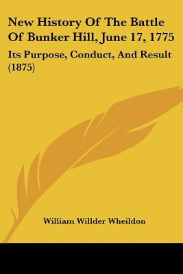 New History Of The Battle Of Bunker Hill, June 17, 1775: Its Purpose, Conduct, And Result (1875) by Wheildon, William Willder