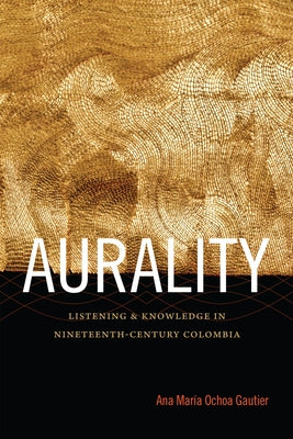 Aurality: Listening and Knowledge in Nineteenth-Century Colombia by Ochoa Gautier, Ana María