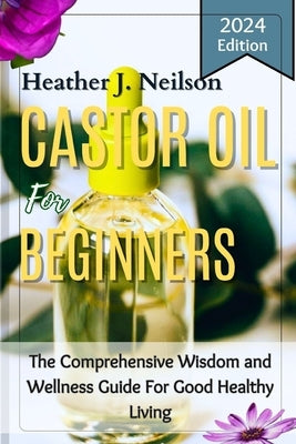 Castor Oil for Beginners: The Comprehensive Wisdom and Wellness Guide For Good Healthy Living by Neilson, Heather J.