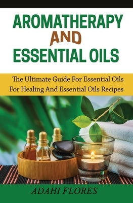 Aromatherapy and Essential Oils: The Ultimate Guide to Essential Oils for Healing and Essential Oils Recipes by Flores, Adahi