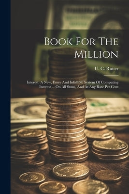 Book For The Million: Interest: A New, Essay And Infallible System Of Computing Interest ... On All Sums, And At Any Rate Per Cent by Rutter, U. C.