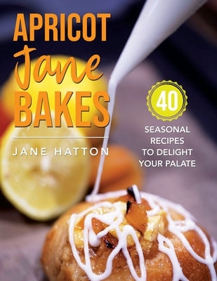 Apricot Jane Bakes: 40 seasonal recipes to delight your palate by Hatton, Jane