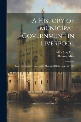 A History of Municipal Government in Liverpool: From the Earliest Times to the Municipal Reform Act of 1835 by Muir, Ramsay