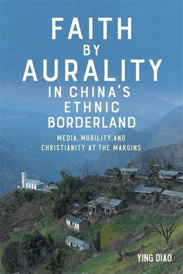 Faith by Aurality in China's Ethnic Borderland: Media, Mobility, and Christianity at the Margins by Diao, Ying