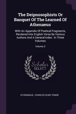 The Deipnosophists Or Banquet Of The Learned Of Athenaeus: With An Appendix Of Poetical Fragments, Rendered Into English Verse By Various Authors And by Athenaeus