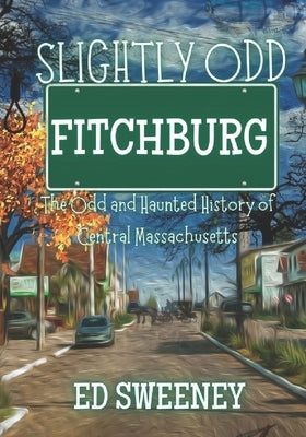 Slightly Odd Fitchburg: The Odd and Haunted History of Central Massachusetts by Sweeney, Ed