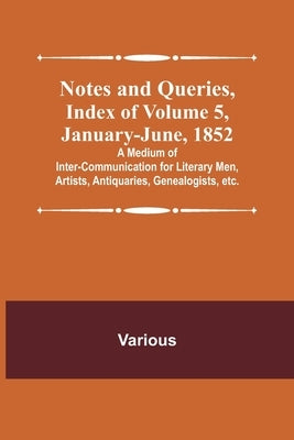 Notes and Queries, Index of Volume 5, January-June, 1852; A Medium of Inter-communication for Literary Men, Artists, Antiquaries, Genealogists, etc. by Various