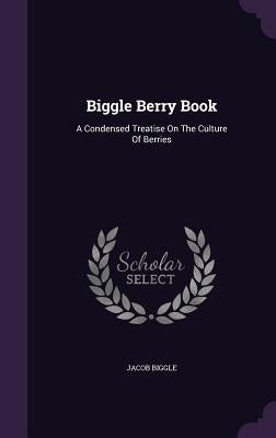 Biggle Berry Book: A Condensed Treatise On The Culture Of Berries by Biggle, Jacob