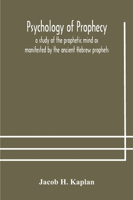 Psychology of prophecy: a study of the prophetic mind as manifested by the ancient Hebrew prophets by H. Kaplan, Jacob