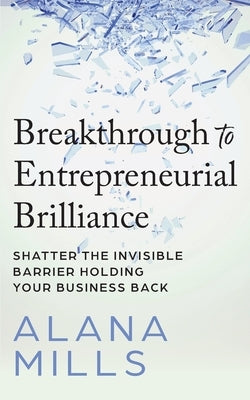 Breakthrough to Entrepreneurial Brilliance: Shatter the Invisible Barrier Holding Your Business Back by Mills, Alana