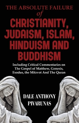 The Absolute Failure of Christianity, Judaism, Islam, Hinduism and Buddhism: Including Critical Commentaries on The Gospel of Matthew, Genesis, Exodus by Pivarunas, Dale Anthony