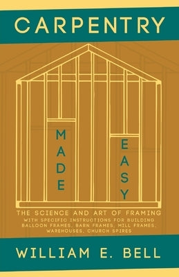 Carpentry Made Easy - The Science and Art of Framing - With Specific Instructions for Building Balloon Frames, Barn Frames, Mill Frames, Warehouses, C by Bell, William E.