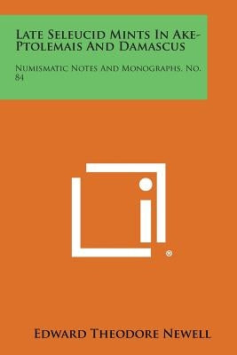 Late Seleucid Mints in Ake-Ptolemais and Damascus: Numismatic Notes and Monographs, No. 84 by Newell, Edward Theodore