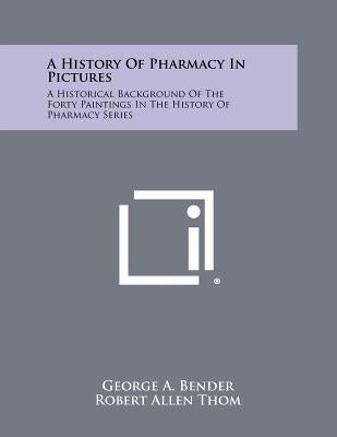 A History Of Pharmacy In Pictures: A Historical Background Of The Forty Paintings In The History Of Pharmacy Series by Bender, George a.