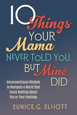 10 Things Your Mama Never Told You, But Mine Did: Unconventional Wisdom To Navigate A World That Cares Nothing About You Or Your Feelings by Elliott, Eunice Gayle