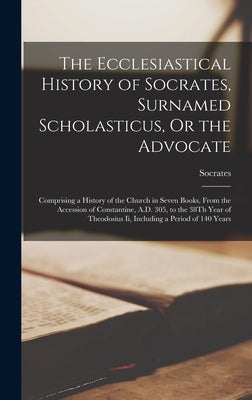 The Ecclesiastical History of Socrates, Surnamed Scholasticus, Or the Advocate: Comprising a History of the Church in Seven Books, From the Accession by Socrates