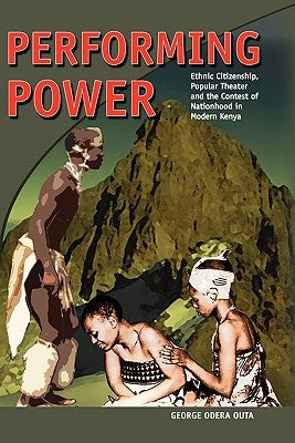 Performing Power: Ethnic Citizenship, Popular Theatre and the Contest of Nationhood in Modern Kenya by Outa, George Odera