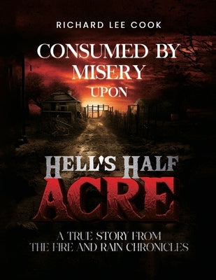 Consumed By Misery Upon Hell's Half Acre: A True Story From The FIRE and RAIN Chronicles by Lee Cook, Richard