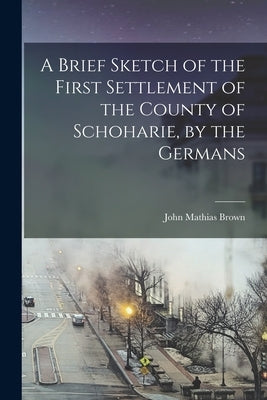 A Brief Sketch of the First Settlement of the County of Schoharie, by the Germans by Brown, John Mathias