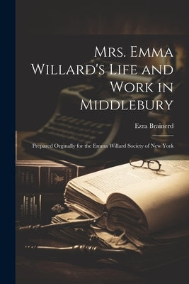 Mrs. Emma Willard's Life and Work in Middlebury; Prepared Orginally for the Emma Willard Society of New York by Brainerd, Ezra