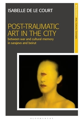 Post-Traumatic Art in the City: Between War and Cultural Memory in Sarajevo and Beirut by Court, Isabelle de Le