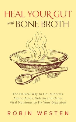 Heal Your Gut with Bone Broth: The Natural Way to Get Minerals, Amino Acids, Gelatin and Other Vital Nutrients to Fix Your Digestion by Westen, Robin