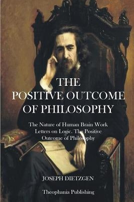 The Positive Outcome of Philosophy: The Nature of Human Brain Work Letters on Logic by Dietzgen, Joseph