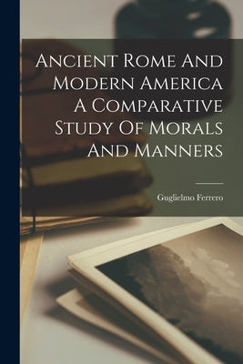 Ancient Rome And Modern America A Comparative Study Of Morals And Manners by Ferrero, Guglielmo