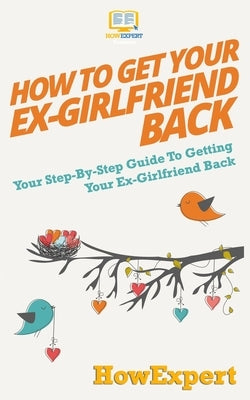 How to Get Your Ex-Girlfriend Back: Your Step-By-Step Guide To Getting Your Ex-Girlfriend Back by Howexpert Press