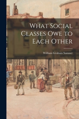 What Social Classes Owe to Each Other by Sumner, William Graham