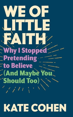 We of Little Faith: Why I Stopped Pretending to Believe (and Maybe You Should Too) by Cohen, Kate