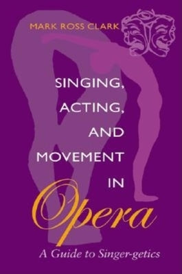 Singing, Acting, and Movement in Opera: A Guide to Singer-Getics by Clark, Mark Ross