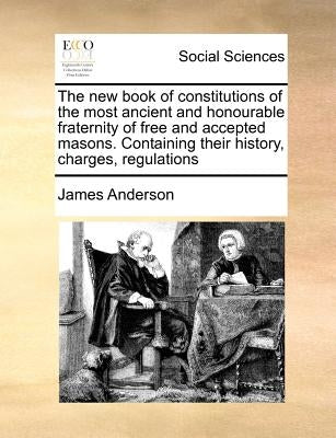 The New Book of Constitutions of the Most Ancient and Honourable Fraternity of Free and Accepted Masons. Containing Their History, Charges, Regulation by Anderson, James