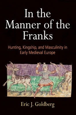 In the Manner of the Franks: Hunting, Kingship, and Masculinity in Early Medieval Europe by Goldberg, Eric J.