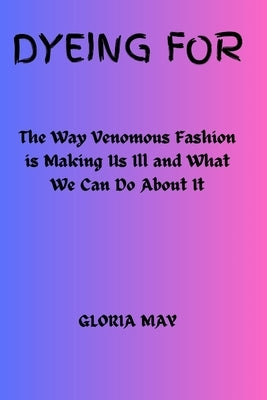 Dyeing For: The Way Venomous Fashion is Making Us Ill and What We Can Do About It by May, Gloria