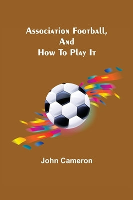 Association Football, and How To Play It by Cameron, John