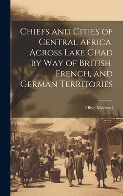 Chiefs and Cities of Central Africa, Across Lake Chad by way of British, French, and German Territories by MacLeod, Olive