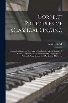 Correct Principles of Classical Singing: Containing Essays on Choosing a Teacher; the Art of Singing, Et Cetera; Together With an Interpretative Key t by Heinrich, Max 1853-1916