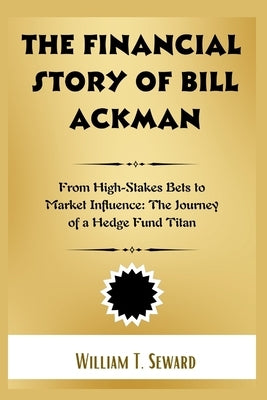 The Financial Story of Bill Ackman: From High-Stakes Bets to Market Influence: The Journey of a Hedge Fund Titan by Seward, William T.