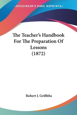 The Teacher's Handbook For The Preparation Of Lessons (1872) by Griffiths, Robert J.