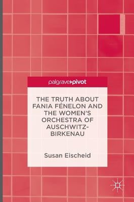 The Truth about Fania Fénelon and the Women's Orchestra of Auschwitz-Birkenau by Eischeid, Susan