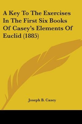 A Key To The Exercises In The First Six Books Of Casey's Elements Of Euclid (1885) by Casey, Joseph B.