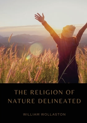 The Religion of Nature Delineated: An essay by Anglican cleric William Wollaston that describes a system of ethics that can be discerned without recou by Wollaston, William