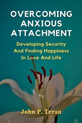 Overcoming Anxious Attachment: Developing Security And Finding Happiness In Love And Life by Teran, John P.