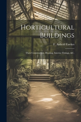 Horticultural Buildings: Their Construction, Heating, Interior Fittings, &c. by Fawkes, F. Attfield