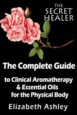 The Complete Guide To Clinical Aromatherapy and The Essential Oils of The Physical Body: Essential Oils for Beginners by Ashley, Elizabeth